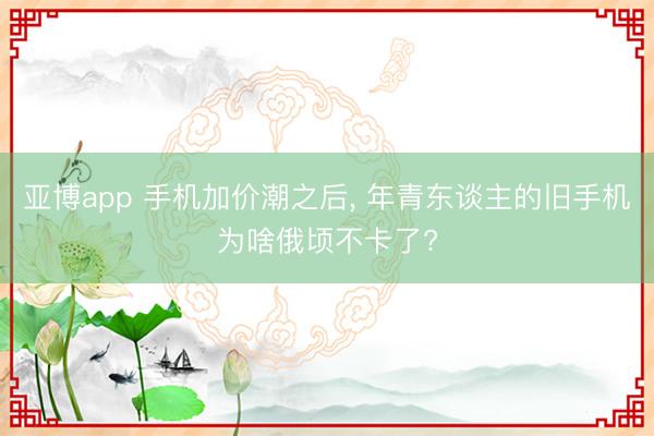 亚博app 手机加价潮之后, 年青东谈主的旧手机为啥俄顷不卡了?