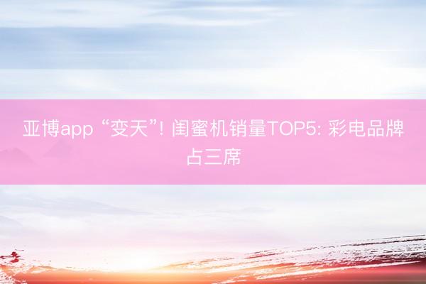 亚博app “变天”! 闺蜜机销量TOP5: 彩电品牌占三席