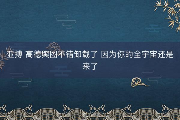 亚搏 高德舆图不错卸载了 因为你的全宇宙还是来了