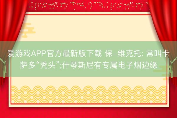 爱游戏APP官方最新版下载 保-维克托: 常叫卡萨多“秃头”;什琴斯尼有专属电子烟边缘