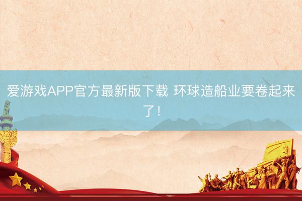 爱游戏APP官方最新版下载 环球造船业要卷起来了！