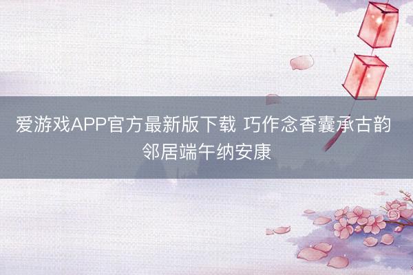 爱游戏APP官方最新版下载 巧作念香囊承古韵 邻居端午纳安康