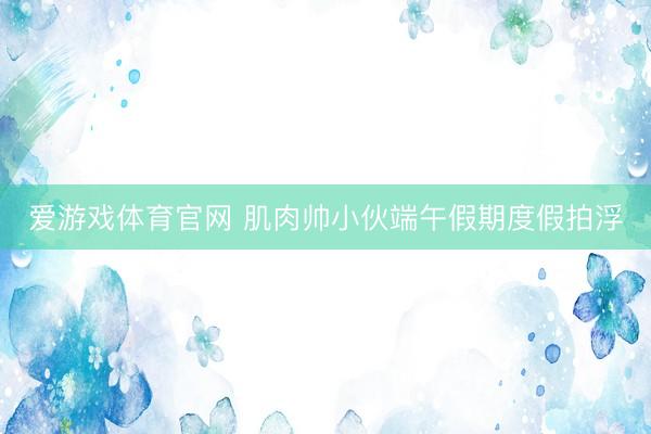 爱游戏体育官网 肌肉帅小伙端午假期度假拍浮